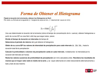 Fijada la duración de la tormenta, obtener los Hietograma es fácil:
Por cierto, su fórmula es la siguiente (L = longitud de cauce en km, J = desnivel del cauce en m/m):
Una vez determinada la duración de la tormenta (cómo el tiempo de concentración de la cuenca), obtener hietogramas a
partir de curvas IDF es cosa fácil, sólo hay que seguir estos pasos:
Divide el tiempo de duración en intervalos de tiempo Δt
Selecciona el periodo de retorno del cual obtener el hietograma
Obtén de su curva IDF los valores de intensidad de precipitación para cada intervalo Δt, 2Δt, 3Δt,… hasta la
duración total de la precipitación
Calcular la profundidad o volumen de precipitación caída en cada intervalo, multiplicando la intensidad por la
duración del intervalo (en horas)
Resta los valores sucesivos de profundidad de precipitación (en mm) calculados antes Reordena los resultados de
manera que el mayor valor esté en medio de la serie, y se vayan alternando en orden descendente alternativamente a
lado y lado de ese máximo
 