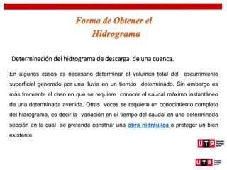 Determinación del hidrograma de descarga de una cuenca.
En algunos casos es necesario determinar el volumen total del escurrimiento
superficial generado por una lluvia en un tiempo determinado. Sin embargo es
más frecuente el caso en que se requiere conocer el caudal máximo instantáneo
de una determinada avenida. Otras veces se requiere un conocimiento completo
del hidrograma, es decir la variación en el tiempo del caudal en una determinada
sección en la cual se pretende construir una obra hidráulica o proteger un bien
existente.
 