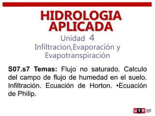 Unidad 4
Infiltracion,Evaporación y
Evapotranspiración
HIDROLOGIA
APLICADA
S07.s7 Temas: Flujo no saturado. Calculo
del campo de flujo de humedad en el suelo.
Infiltración. Ecuación de Horton. •Ecuación
de Philip.
 