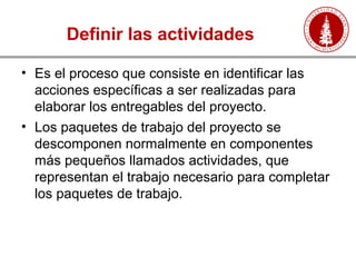 Definir las actividades
• Es el proceso que consiste en identificar las
acciones específicas a ser realizadas para
elaborar los entregables del proyecto.
• Los paquetes de trabajo del proyecto se
descomponen normalmente en componentes
más pequeños llamados actividades, que
representan el trabajo necesario para completar
los paquetes de trabajo.
 
