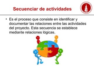 Secuenciar de actividades
• Es el proceso que consiste en identificar y
documentar las relaciones entre las actividades
del proyecto. Esta secuencia se establece
mediante relaciones lógicas.
 