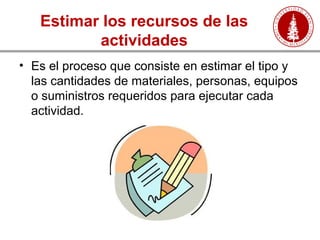 Estimar los recursos de las
actividades
• Es el proceso que consiste en estimar el tipo y
las cantidades de materiales, personas, equipos
o suministros requeridos para ejecutar cada
actividad.
 