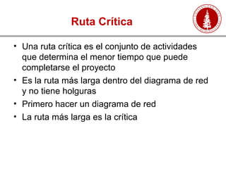 Ruta Crítica
• Una ruta crítica es el conjunto de actividades
que determina el menor tiempo que puede
completarse el proyecto
• Es la ruta más larga dentro del diagrama de red
y no tiene holguras
• Primero hacer un diagrama de red
• La ruta más larga es la crítica
 