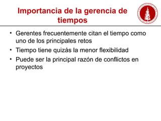 Importancia de la gerencia de
tiempos
• Gerentes frecuentemente citan el tiempo como
uno de los principales retos
• Tiempo tiene quizás la menor flexibilidad
• Puede ser la principal razón de conflictos en
proyectos
 