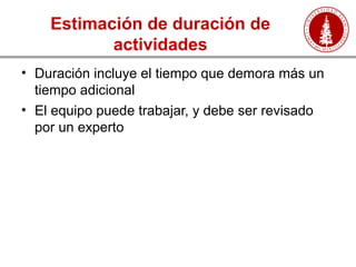 Estimación de duración de
actividades
• Duración incluye el tiempo que demora más un
tiempo adicional
• El equipo puede trabajar, y debe ser revisado
por un experto
 