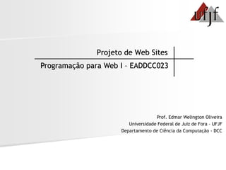 Projeto de Web Sites
Programação para Web I – EADDCC023




                                    Prof. Edmar Welington Oliveira
                        Universidade Federal de Juiz de Fora – UFJF
                     Departamento de Ciência da Computação - DCC
 