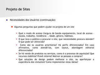 Projeto de Sites


   Necessidades dos Usuários (continuação)

      Algumas perguntas que podem ajudar no projeto de um site

          Qual o modo de acesso (largura de banda equipamento, local de acesso –
           escola, trabalho, residência –, idade, gênero, hábitos).
          O que leva o público a procurar o site, que necessidades procura atender?
           O que pode ser oferecido?
          Como são os usuários prioritários? Há perfis diferenciados? Em caso
           afirmativo, como atendê-los, com layout, abordagem editorial
           diferenciados?
          Se há venda de produtos ou serviços, como é o processo de aquisição? Que
           recursos mobiliza? Provê retorno? Motivar as pessoas a comprar?
          Que soluções de design podem melhorar o site, ou aperfeiçoar a
           experiência dos visitantes? Como implementar estas ideias?
 