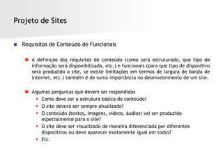 Projeto de Sites


   Requisitos de Conteúdo de Funcionais

      A definição dos requisitos de conteúdo (como será estruturado, que tipo de
       informação será disponibilizada, etc.) e funcionais (para que tipo de dispositivo
       será produzido o site, se existe limitações em termos de largura de banda de
       internet, etc.) também é de suma importância no desenvolvimento de um site.

      Algumas perguntas que devem ser respondidas
          Como deve ser a estrutura básica do conteúdo?
          O site deverá ser sempre atualizado?
          O conteúdo (textos, imagens, vídeos, áudios) vai ser produzido
           especialmente para o site?
          O site deve ser visualizado de maneira diferenciada por diferentes
           dispositivos ou deve aparecer exatamente igual em todos?
          Etc.
 