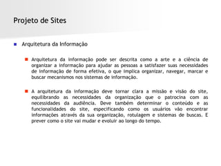 Projeto de Sites


   Arquitetura da Informação

      Arquitetura da informação pode ser descrita como a arte e a ciência de
       organizar a informação para ajudar as pessoas a satisfazer suas necessidades
       de informação de forma efetiva, o que implica organizar, navegar, marcar e
       buscar mecanismos nos sistemas de informação.

      A arquitetura da informação deve tornar clara a missão e visão do site,
       equilibrando as necessidades da organização que o patrocina com as
       necessidades da audiência. Deve também determinar o conteúdo e as
       funcionalidades do site, especificando como os usuários vão encontrar
       informações através da sua organização, rotulagem e sistemas de buscas. E
       prever como o site vai mudar e evoluir ao longo do tempo.
 