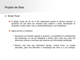 Projeto de Sites


   Design Visual

      O design visual de um sie é tão importante quanto os demais quesitos. A
       aparência do site deve ser atraente para motivar o leitor interessado no
       conteúdo a visitar todo o site e, preferencialmente, com frequência.

      Alguns pontos a considerar

          Apresentar um formato original e atraente. A consistência no alinhamento
           dos elementos, no uso de tipologias e estilos, bem como nas cores dos
           elementos reforça a confiança dos usuários nas informações publicadas

          Mostrar uma tela sem elementos demais, muitas cores, ou fundos
           saturados, para não dificultar a localização dos itens e a sua seleção.
 