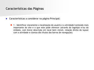 Características das Páginas


   Características a considerar na página Principal:

      1 - Identificar claramente a localização do usuário e a atividade/conteúdo mais
       importante do site e o que este pode oferecer (através do logotipo e/ou do
       símbolo, com breve descrição em local bem visível, relação direta do layout
       com a atividade e clareza dos títulos das barras de navegação).
 