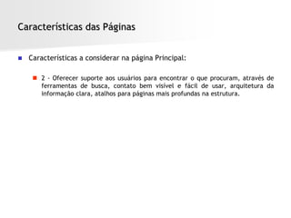 Características das Páginas


   Características a considerar na página Principal:

      2 - Oferecer suporte aos usuários para encontrar o que procuram, através de
       ferramentas de busca, contato bem visível e fácil de usar, arquitetura da
       informação clara, atalhos para páginas mais profundas na estrutura.
 