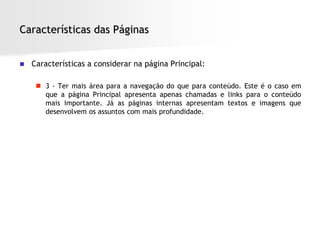 Características das Páginas


   Características a considerar na página Principal:

      3 - Ter mais área para a navegação do que para conteúdo. Este é o caso em
       que a página Principal apresenta apenas chamadas e links para o conteúdo
       mais importante. Já as páginas internas apresentam textos e imagens que
       desenvolvem os assuntos com mais profundidade.
 