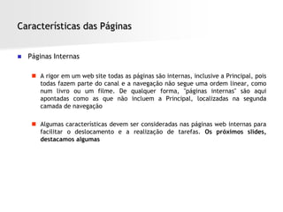 Características das Páginas


   Páginas Internas

      A rigor em um web site todas as páginas são internas, inclusive a Principal, pois
       todas fazem parte do canal e a navegação não segue uma ordem linear, como
       num livro ou um filme. De qualquer forma, "páginas internas" são aqui
       apontadas como as que não incluem a Principal, localizadas na segunda
       camada de navegação

      Algumas características devem ser consideradas nas páginas web internas para
       facilitar o deslocamento e a realização de tarefas. Os próximos slides,
       destacamos algumas
 