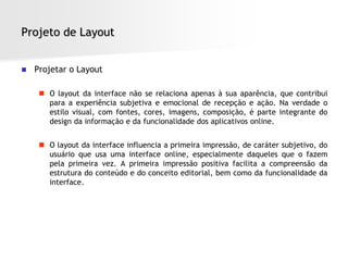 Projeto de Layout


   Projetar o Layout

      O layout da interface não se relaciona apenas à sua aparência, que contribui
       para a experiência subjetiva e emocional de recepção e ação. Na verdade o
       estilo visual, com fontes, cores, imagens, composição, é parte integrante do
       design da informação e da funcionalidade dos aplicativos online.


      O layout da interface influencia a primeira impressão, de caráter subjetivo, do
       usuário que usa uma interface online, especialmente daqueles que o fazem
       pela primeira vez. A primeira impressão positiva facilita a compreensão da
       estrutura do conteúdo e do conceito editorial, bem como da funcionalidade da
       interface.
 