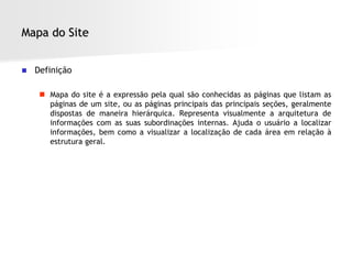 Mapa do Site


   Definição

      Mapa do site é a expressão pela qual são conhecidas as páginas que listam as
       páginas de um site, ou as páginas principais das principais seções, geralmente
       dispostas de maneira hierárquica. Representa visualmente a arquitetura de
       informações com as suas subordinações internas. Ajuda o usuário a localizar
       informações, bem como a visualizar a localização de cada área em relação à
       estrutura geral.
 