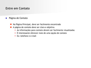 Entre em Contato


   Página de Contato

      Na Página Principal, deve ser facilmente encontrado
      A página de contato deve ser clara e objetiva
          As informações para contato devem ser facilmente visualizadas
          É interessante oferecer mais de uma opção de contato
          Ex: telefone e e-mail
 