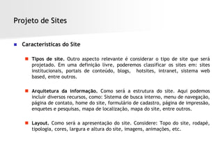 Projeto de Sites


   Características do Site

      Tipos de site. Outro aspecto relevante é considerar o tipo de site que será
       projetado. Em uma definição livre, poderemos classificar os sites em: sites
       institucionais, portais de conteúdo, blogs, hotsites, intranet, sistema web
       based, entre outros.

      Arquitetura da informação. Como será a estrutura do site. Aqui podemos
       incluir diversos recursos, como: Sistema de busca interno, menu de navegação,
       página de contato, home do site, formulário de cadastro, página de impressão,
       enquetes e pesquisas, mapa de localização, mapa do site, entre outros.

      Layout. Como será a apresentação do site. Considere: Topo do site, rodapé,
       tipologia, cores, largura e altura do site, imagens, animações, etc.
 