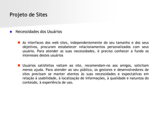 Projeto de Sites


   Necessidades dos Usuários

      As interfaces dos web sites, independentemente do seu tamanho e dos seus
       objetivos, procuram estabelecer relacionamentos personalizados com seus
       usuário. Para atender as suas necessidades, é preciso conhecer a fundo os
       interesses destes usuários

      Usuários satisfeitos voltam ao site, recomendam-no aos amigos, solicitam
       menos ajuda. Para atender ao seu público, os gestores e desenvolvedores de
       sites precisam se manter atentos às suas necessidades e expectativas em
       relação à usabilidade, à localização de informações, à qualidade e natureza do
       conteúdo, à experiência de uso.
 