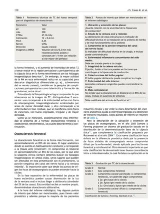 110 J.S. Casas M. et al.
Tabla 1 Parámetros técnicos de TC del hueso temporal
para el diagnóstico de otoesclerosis
Parámetro Valor
kV 120
mAs 200
CTDIw 47,36 mGy
Colimación 12 × 0,6 mm
Pitch 0,45
Kernel U70u
Dirección Caudo-craneal
Imágenes a IMPAX Volumen de 0,6/0,3 mm más
reconstrucciones axiales y
coronales de 1/1 mm con relación
al eje mayor del peñasco
la forma fenestral, y el aumento de intensidad de señal T2
y tenue realce en la región pericoclear y perilaberíntica de
la cápsula ótica en la forma retrofenestral son los hallazgos
imagenológicos descritos12
. Sin embargo, la mayor utilidad
de la RM en esta enfermedad radica en su capacidad para
descartar diagnósticos diferenciales (p. ej., schwannoma
del viii nervio craneal), también en la pesquisa de compli-
caciones postoperatorias como laberintitis y formación de
granulomas, entre otros1
.
Entendiendo la fisiopatología se logra comprender lo que
observamos en la imagen de TC, distinguiéndose 2 esce-
narios: uno corresponde a la enfermedad activa con focos
de otoespongiosis, imagenológicamente evidenciados por
áreas de menor densidad ósea; y otro corresponde a la
enfermedad en fase residual, que se manifiesta como focos
de esclerosis, con hueso engrosado, irregular y de mayor
densidad.
Como ya se mencionó, anatómicamente esta enferme-
dad se presenta de 2 formas: otoesclerosis fenestral y
otoesclerosis retrofenestral, las cuales describiremos a con-
tinuación.
Otoesclerosis fenestral
La otoesclerosis fenestral es la forma más frecuente, con
aproximadamente un 85% de los casos. El lugar anatómico
donde se asienta es habitualmente constante y corresponde
a la fissula ante fenestram9
. El compromiso es bilateral
en aproximadamente un 85% de los casos, por lo que ante
la sospecha clínica siempre debemos buscar los hallazgos
imagenológicos en ambos oídos. Otros lugares que pueden
ser afectados en esta presentación son el promontorio, la
porción timpánica del canal del nervio facial y la ventana
redonda1
. Es importante saber que desde los puntos de ori-
gen los focos de otoespongiosis se pueden extender hacia la
cóclea.
En la fase reparativa de la enfermedad las placas de
hueso esclerótico pueden causar disminución de la luz
de la ventana oval e incluso llegar a obliterarla (alrededor
del 2% de los casos). Esta entidad recibe un nombre propio,
denominándose otoesclerosis obliterativa.
A la hora del informe radiológico, hay algunos puntos
de interés que deben ser mencionados, pues tienen valor
pronóstico y además porque la mayoría de los pacientes
Tabla 2 Puntos de interés que deben ser mencionados en
el informe radiológico
1. Ubicación y extensión de las placas:
¿Guarda relación con la severidad de la hipoacusia
de conducción?
2. Estado de la ventana oval y redonda:
La obliteración de estas estructuras es indicador de
dificultad técnica en la instalación de la prótesis de estribo
y de mal funcionamiento de la prótesis
3. Compromiso de la porción timpánica del canal
del nervio facial:
Es indicador de dificultad técnica en la cirugía, e incluso
puede contraindicarla
4. Enfermedad inflamatoria concomitante del oído
medio:
Debe ser tratada previo a la cirugía
5. Integridad de la cadena osicular:
Fijación, fusión o fractura pueden ser factores que
contribuyen a la hipoacusia de conducción
6. Cobertura ósea del bulbo yugular:
El bulbo yugular dehiscente puede complicar la cirugía
7. Enfermedad del oído interno:
Anomalías cocleares congénitas pueden contraindicar la
cirugía
8. Oído contralateral:
No olvidar que la otoesclerosis es bilateral en el 85% de los
casos, incluso en ausencia de síntomas
Tabla modificada del artículo de Purohit et al.9.
requerirá cirugía y por ende la clara descripción del esce-
nario anatómico ayuda al otorrinolaringólogo a la obtención
de mejores resultados. Estos puntos de interés se resumen
en la tabla 2.
Para la descripción de la ubicación y extensión de
las placas de otoespongiosis, en el año 2005 Symons y
Fanning proponen un sistema de graduación basado en la
distribución de la desmineralización ósea de la cápsula
ótica13
, que complementa la clasificación propuesta por
Rotteveel et al el año 200414
. Esta nueva clasificación hace
énfasis en la diferencia pronóstica dada por la presencia
de focos aislados de otoespongiosis versus compromiso
difuso por la enfermedad, siendo aplicada para las formas
fenestral y retrofenestral. Otro elemento importante es que
esta clasificación ha demostrado tener buena concordancia
intra- e interobservador, lo cual fortalece su aplicación en la
Tabla 3 Graduación por TC de la otoesclerosis
Grado 0 Normal
Grado 1 Solo compromiso fenestral
Grado 2 Compromiso coclear parcheado (± compromiso
fenestral), se subdivide según comprometa:
• 2a: giro basal de la cóclea
• 2b: Ápice/giro medio de la cóclea
• 2c: Giro basal y ápice/giro medio de la cóclea
Grado 3 Compromiso coclear difuso (± compromiso
fenestral)
Clasificación de Symons y Fanning. Marshall et al.13.
 