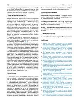 112 J.S. Casas M. et al.
ser complejo ya que imagenológicamente pueden verse de
forma similar; habitualmente en esta enfermedad los focos
de desmineralización son más extensos y los hallazgos en el
esqueleto axial y apendicular orientan al radiólogo11
.
Otoesclerosis retrofenestral
También denominada otoesclerosis coclear, es una entidad
mucho menos común de forma aislada, coexistiendo habi-
tualmente con la forma fenestral. La presentación clínica
está dada por hipoacusia sensorio-neural o mixta, la cual
estaría condicionada por lesión directa sobre las estructu-
ras implicadas en la transducción electroquímica de la onda
acústica. La imagen clásica de este tipo de otoesclerosis
corresponde a focos de desmineralización que describen el
recorrido de la cóclea, determinando el signo de «doble
anillo». Frecuentemente es bilateral y simétrica. Al igual
que en la forma fenestral, también puede presentar com-
promiso del vestíbulo, canales semicirculares y conducto
auditivo interno1
.
El sistema de graduación propuesto por Symons y Fan-
ning, para la descripción de la ubicación y extensión de las
placas de otoespongiosis13
, es válido para la forma coclear,
tal como para la forma fenestral (fig. 1).
Si bien el tratamiento de la otoesclerosis coclear suele
ser médico, con fluorato de sodio o agentes quelantes para
disminuir la actividad osteoclástica, cuando el grado de
compromiso es muy extenso y la hipoacusia muy profunda,
los pacientes pueden beneficiarse del implante coclear8
.
El diagnóstico diferencial de la otoesclerosis retrofenes-
tral debe hacerse con aquellas entidades que determinen
hipoacusia sensorio-neural, por lo cual la RM tiene un rol
mayor que la TC en el estudio imagenológico. Diagnósticos
diferenciales que se pueden plantear con extensa desmine-
ralización de la capsula ótica son la enfermedad de Paget o
la osteogénesis imperfecta, pero como ya se ha mencionado,
existen elementos imagenológicos que ayudan a diferen-
ciarlas. Por último, existe una entidad que corresponde
a una variante de la normalidad, denominada hendidura
coclear. Esta hendidura, que corresponde histológicamente
a un espacio no osificado adyacente a la cóclea, es frecuente
de ver en niños, y su prevalencia disminuye con la edad,
desde aproximadamente el 60% en menores de 4 años hasta
menos del 20% en mayores de 19 años17
.
Conclusiones
La otoesclerosis es una otodistrofia de importancia clínica,
pues corresponde a una causa común de hipoacusia adqui-
rida en población adulta joven. Su incidencia es mayor
en mujeres, y el compromiso habitualmente es bilateral.
La compresión de su etiopatogenia y el conocimiento de
sus manifestaciones clínicas e imagenológicas nos permite
dividirla en sus 2 formas: fenestral y retrofenestral. La
forma fenestral es la más frecuente, y su tratamiento habi-
tualmente es quirúrgico. El rol de las imágenes en esta
enfermedad consiste en la confirmación de los casos dudo-
sos, el descarte de diagnósticos diferenciales, la graduación
del compromiso y la evaluación pre- y posquirúrgica de los
pacientes. La TC de alta resolución del hueso temporal es
el método de estudio imagenológico de elección, siendo la
RM un examen complementario para descartar entidades
simuladoras y algunas complicaciones posquirúrgicas.
Responsabilidades éticas
Protección de personas y animales. Los autores declaran
que para esta investigación no se han realizado experimen-
tos en seres humanos ni en animales.
Confidencialidad de los datos. Los autores declaran que
han seguido los protocolos de su centro de trabajo sobre
la publicación de datos de pacientes.
Derecho a la privacidad y consentimiento informado. Los
autores declaran que en este artículo no aparecen datos de
pacientes.
Conflicto de intereses
Los autores declaran no tener ningún conflicto de intereses.
Bibliografía
1. Juliano A, Ginat D, Moonis D. Imaging review of the temporal
bone: Part II. Traumatic, postoperative, and noninflammatory
nonneoplastic conditions. Radiology. 2015;276:655-
-
-72.
2. Stott C, Ojeda A, Muñoz D, Moyano L. Otoesclerosis. Aspectos
histopatológicos y resultados auditivos de la estapedos-
tomiá. Rev. Otorrinolaringol. Cir. Cabeza Cuello. 2012;72:
125-
-
-32.
3. Lee T, Aviva R, Chenb J, Nedzelskib J, Foxa A, Symons S.
CT grading of otosclerosis. AJNR Am J Neuroradiol. 2009;30:
1435-
-
-9.
4. Arnold W, Häusler R. Some remarks on the histopathology of
otosclerosis. Otosclerosis and stapes surgery. Adv Otorhino-
laryngol. 2007;65:25-
-
-30.
5. Oggioni J, Delage N, Doffémond A, Batista C, Moreira W, Lopes
R. Tomographic diagnosis and relevant aspects of otosclerosis.
Radiol Bras. 2013;46:307-
-
-12.
6. Cureoglu S, Schachern PA, Ferlito A, Rinaldo A, Tsuprun V, Papa-
rella MM. Otosclerosis: Etiopathogenesis and histopathology. Am
J Otolaryngol. 2006;27:334-
-
-40.
7. Lim DJ, Robinson M, Saunders WH. Morphologic and immuno-
histochemical observation of otosclerotic stapes: A preliminary
study. Am J Otolaryngol. 1987;8:282-
-
-95.
8. Schrauwen I, van Camp G. The etiology of otosclerosis: A com-
bination of genes and environment. Schrauwen I. Laryngoscope.
2010;120:1195-
-
-202.
9. Purohit B, Hermans R, Op de beeck K. Imaging in otosclerosis:
A pictorial review. Insights Imaging. 2014;5:245-
-
-52.
10. Miranda G, Orellana P, Matus C, Pulgar H, Torres A, Prieto J.
Otosclerosis: Análisis imagenológico con tomografía computada
multicorte. Revista HCUCh. 2006;17:356-
-
-9.
11. Brownstein Z, Goldfarb A, Levi H, Frydman M, Avraham K.
Chromosomal mapping and phenotypic characterization of
hereditary otosclerosis linked to the OTSC4 locus. Arch Oto-
laryngol Head Neck Surg. 2006;132:416-
-
-24.
12. Goh JP, Chan LL, Tan TY. MRI of cochlear otosclerosis. Br J
Radiol. 2002;75:502-
-
-5.
13. Marshall AH, Fanning N, Symons S, Shipp D, Chen JM, Nedzelski
JM. Cochlear implantation in cochlear otosclerosis. Laryngos-
cope. 2005;115:1728-
-
-33.
14. Rotteveel L, Proops D, Ramsden R, Saeed S, van Olphen A, Myla-
nus E. Cochlear implantation in 53 patients with otosclerosis:
 
