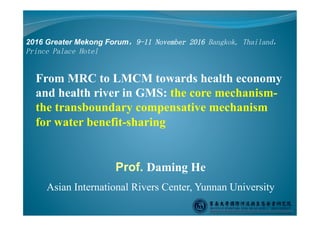 Prof. Daming He
Asian International Rivers Center, Yunnan University
From MRC to LMCM towards health economy
and health river in GMS: the core mechanism-
the transboundary compensative mechanism
for water benefit-sharing
2016 Greater Mekong Forum，9-11 November 2016 Bangkok, Thailand，
Prince Palace Hotel
 