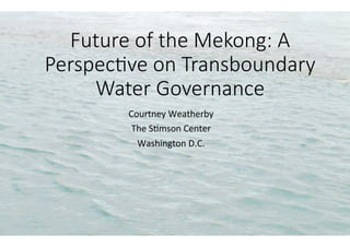 Future of the Mekong: A
Perspec4ve on Transboundary
Water Governance
Courtney	Weatherby	
The	S0mson	Center	
Washington	D.C.	
 