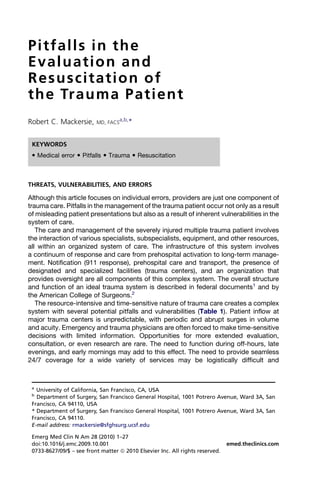 Pitfalls in the
E v a l u a t i o n an d
Resuscitation of
th e Tr au m a P at i en t
                                  a,b,
Robert C. Mackersie,      MD, FACS     *


 KEYWORDS
  Medical error  Pitfalls  Trauma  Resuscitation



THREATS, VULNERABILITIES, AND ERRORS

Although this article focuses on individual errors, providers are just one component of
trauma care. Pitfalls in the management of the trauma patient occur not only as a result
of misleading patient presentations but also as a result of inherent vulnerabilities in the
system of care.
   The care and management of the severely injured multiple trauma patient involves
the interaction of various specialists, subspecialists, equipment, and other resources,
all within an organized system of care. The infrastructure of this system involves
a continuum of response and care from prehospital activation to long-term manage-
ment. Notification (911 response), prehospital care and transport, the presence of
designated and specialized facilities (trauma centers), and an organization that
provides oversight are all components of this complex system. The overall structure
and function of an ideal trauma system is described in federal documents1 and by
the American College of Surgeons.2
   The resource-intensive and time-sensitive nature of trauma care creates a complex
system with several potential pitfalls and vulnerabilities (Table 1). Patient inflow at
major trauma centers is unpredictable, with periodic and abrupt surges in volume
and acuity. Emergency and trauma physicians are often forced to make time-sensitive
decisions with limited information. Opportunities for more extended evaluation,
consultation, or even research are rare. The need to function during off-hours, late
evenings, and early mornings may add to this effect. The need to provide seamless
24/7 coverage for a wide variety of services may be logistically difficult and



 a
   University of California, San Francisco, CA, USA
 b
   Department of Surgery, San Francisco General Hospital, 1001 Potrero Avenue, Ward 3A, San
 Francisco, CA 94110, USA
 * Department of Surgery, San Francisco General Hospital, 1001 Potrero Avenue, Ward 3A, San
 Francisco, CA 94110.
 E-mail address: rmackersie@sfghsurg.ucsf.edu

 Emerg Med Clin N Am 28 (2010) 1–27
 doi:10.1016/j.emc.2009.10.001                                                 emed.theclinics.com
 0733-8627/09/$ – see front matter ª 2010 Elsevier Inc. All rights reserved.
 