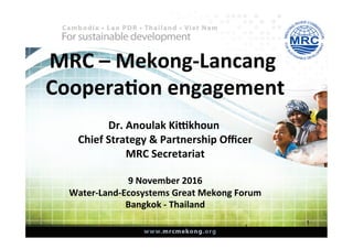 MRC	–	Mekong-Lancang	
Coopera1on	engagement	
	
Dr.	Anoulak	Ki;khoun		
Chief	Strategy	&	Partnership	Oﬃcer	
MRC	Secretariat	
	
9	November	2016	
Water-Land-Ecosystems	Great	Mekong	Forum	
Bangkok	-	Thailand	
1
1
 