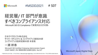 Microsoft Japan Digital Days
*本資料の内容 (添付文書、リンク先などを含む) は Microsoft Japan Digital Days における公開日時点のものであり、予告なく変更される場合があります。
#MSDD2021
経営層/ IT 部門が意識
すべきコンプライアンス対応
-Microsoft 365 E5 Compliance で実現するリスク対策-
日本マイクロソフト株式会社
サイバー セキュリティ & コンプライアンス統括本部
コンプライアンス技術営業本部 本部長
一瀬 幹泰
# S07
Microsoft 365 Certified: Enterprise Administrator Expert,
CISSP 596997, IPA 情報処理安全確保支援士 No.527
 