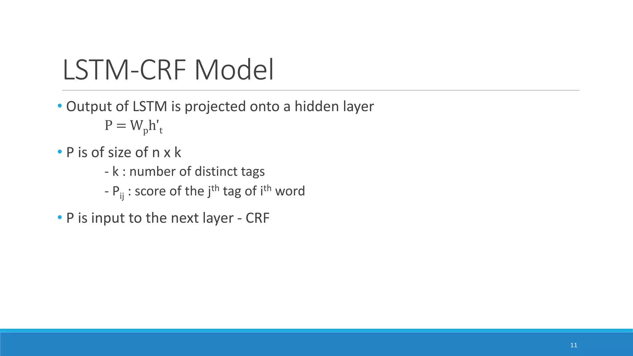 LSTM-CRF Model
• Output of LSTM is projected onto a hidden layer
P = Wph't
• P is of size of n x k
- k : number of distinct tags
- Pij : score of the jth tag of ith word
• P is input to the next layer - CRF
11
 