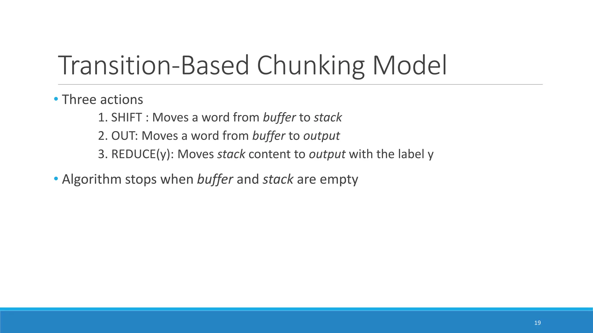 Transition-Based Chunking Model
• Three actions
1. SHIFT : Moves a word from buffer to stack
2. OUT: Moves a word from buffer to output
3. REDUCE(y): Moves stack content to output with the label y
• Algorithm stops when buffer and stack are empty
19
 
