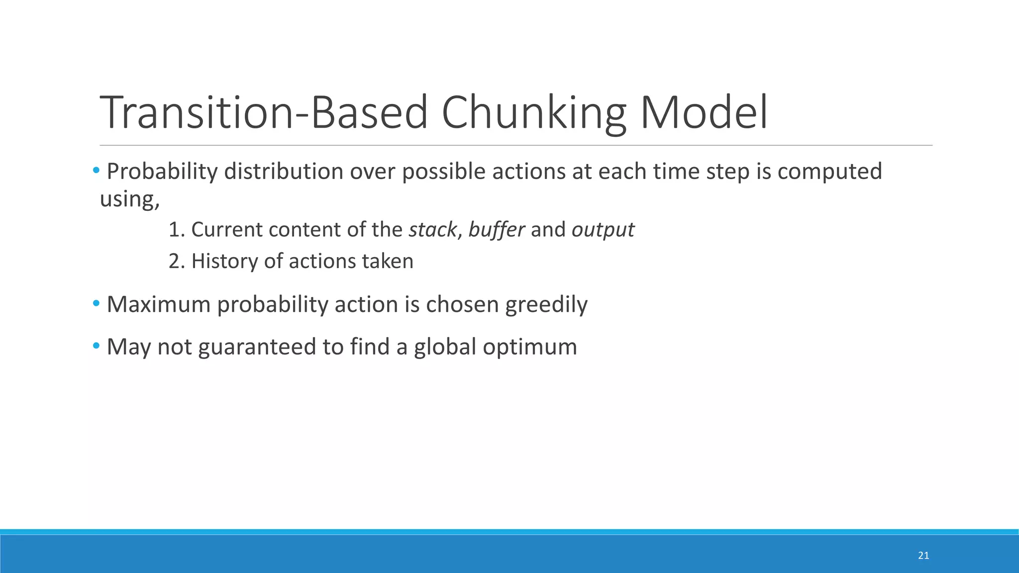 Transition-Based Chunking Model
• Probability distribution over possible actions at each time step is computed
using,
1. Current content of the stack, buffer and output
2. History of actions taken
• Maximum probability action is chosen greedily
• May not guaranteed to find a global optimum
21
 