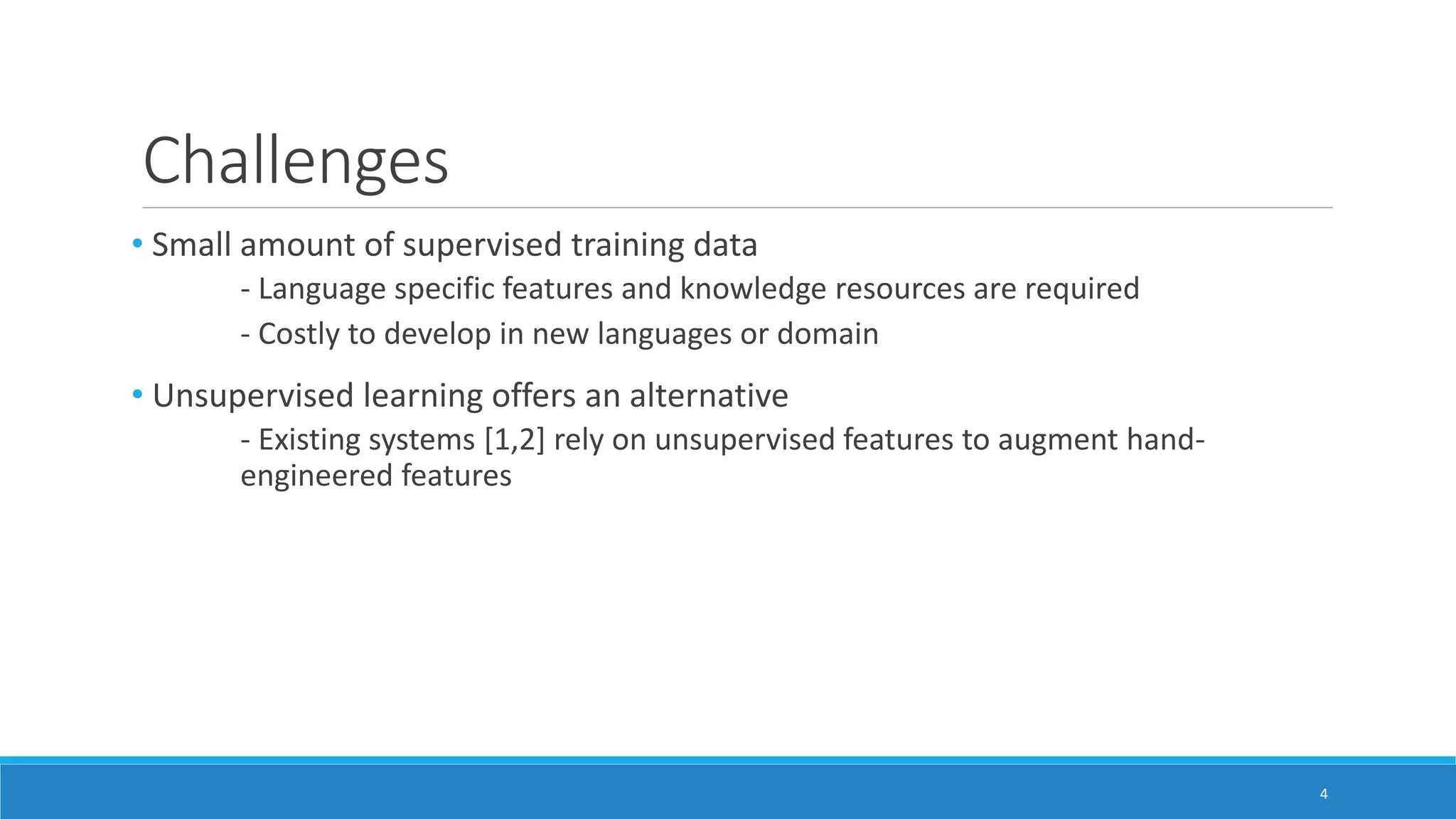 Challenges
• Small amount of supervised training data
- Language specific features and knowledge resources are required
- Costly to develop in new languages or domain
• Unsupervised learning offers an alternative
- Existing systems [1,2] rely on unsupervised features to augment hand-
engineered features
4
 