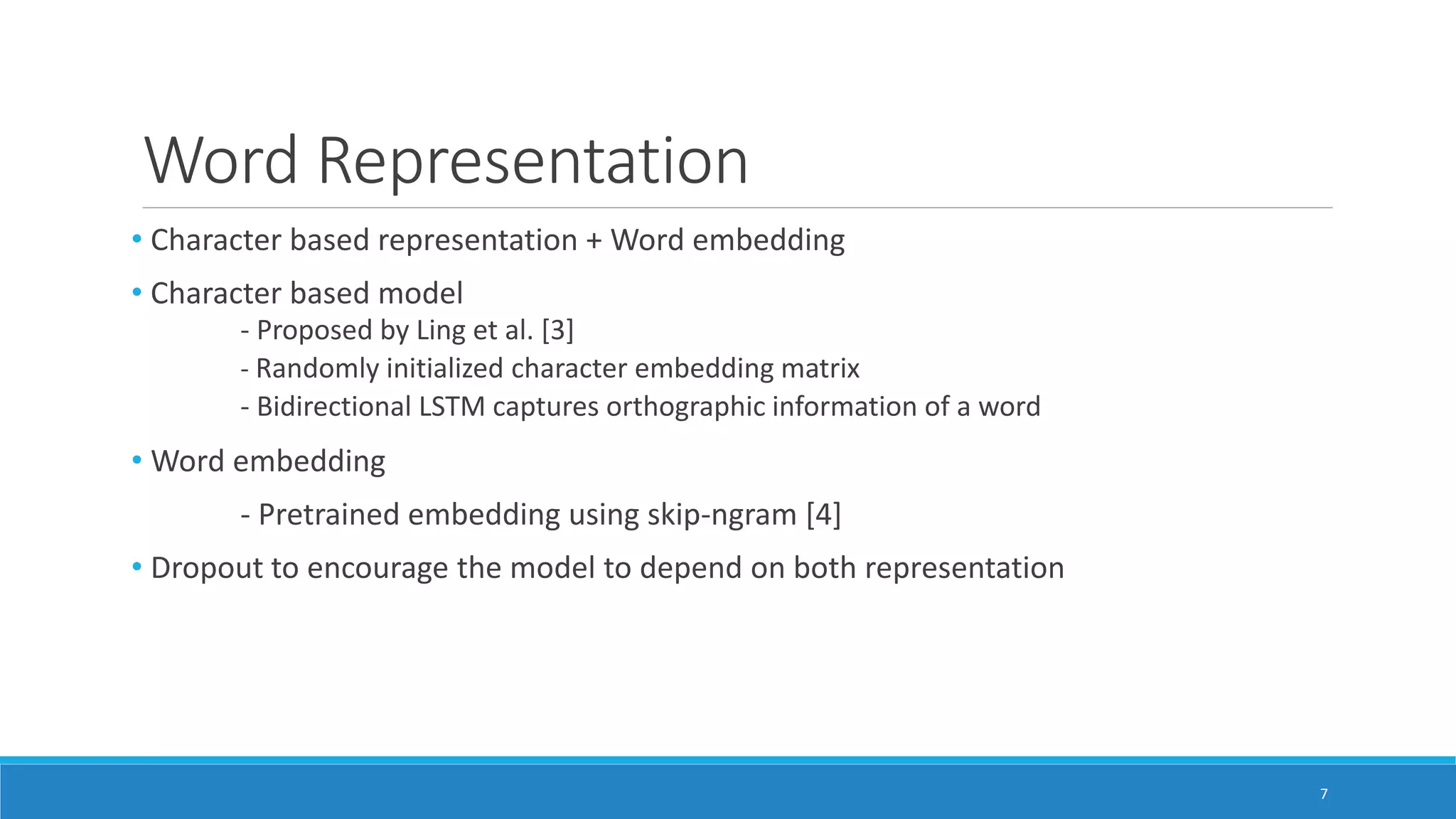 Word Representation
• Character based representation + Word embedding
• Character based model
- Proposed by Ling et al. [3]
- Randomly initialized character embedding matrix
- Bidirectional LSTM captures orthographic information of a word
• Word embedding
- Pretrained embedding using skip-ngram [4]
• Dropout to encourage the model to depend on both representation
7
 