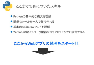 ここまでで身についたスキル
Pythonの基本的な構文を理解
簡単なツールを一人で作で作れる
基本的なLinuxコマンドを理解
Yamahaのネットワーク機器をコマンドラインから設定できる
ここからWebアプリの勉強をスタート！！
 