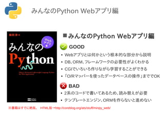 みんなのPython Webアプリ編
● Webアプリとは何かという根本的な部分から説明
● DB、ORM、フレームワークの必要性がよくわかる
● CGIでいろいろ作りながら学習することができる
● 「O/Rマッパーを使ったデータベースの操作」まででOK
※書籍はすでに絶版。　HTML版&rarr;http://coreblog.org/ats/stuff/minpy_web/
● 2系のコードで書いてあるため、読み替えが必要
● テンプレートエンジン、ORMを作らないと進めない
GOOD
BAD
みんなのPython Webアプリ編
 