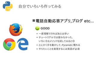 電話自動応答アプリ,ブログ etc...
●
一度理解できればあとは早い
●
チュートリアルでは使わなかった、
いろいろなメソッドを試してみると◎
● とにかく手を動かして、Pyramidに慣れる
●
やりたいことを実現するには英語が必須
自分でいろいろ作ってみる
GOOD
 