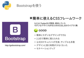 簡単に使えるCSSフレームワーク
●
簡単にモダンなデザインができる
● 2,3日で簡単に覚えられる
●
公式のドキュメントが充実、サンプルも多数
●
デザインに割く時間が少なくなった
●
モチベーションアップ
GOOD
Bootstrapを使う
http://getbootstrap.com/
もともとTwitter社が開発・提供していた
モダンなデザインを作るためのCSS,JSのライブラリ集
 
