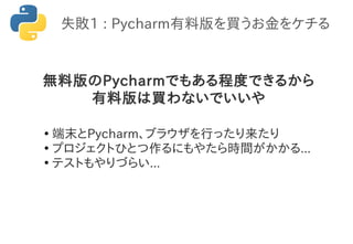 失敗1 : Pycharm有料版を買うお金をケチる
無料版のPycharmでもある程度できるから
有料版は買わないでいいや
●
端末とPycharm、ブラウザを行ったり来たり
●
プロジェクトひとつ作るにもやたら時間がかかる...
●
テストもやりづらい...
 