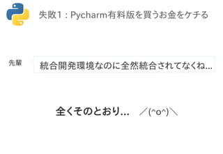 統合開発環境なのに全然統合されてなくね...
失敗1 : Pycharm有料版を買うお金をケチる
全くそのとおり... ／(^o^)＼
先輩
 