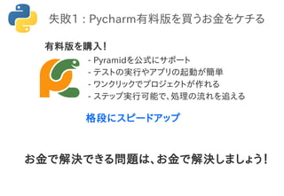 - Pyramidを公式にサポート
- テストの実行やアプリの起動が簡単
- ワンクリックでプロジェクトが作れる
- ステップ実行可能で、処理の流れを追える
格段にスピードアップ
失敗1 : Pycharm有料版を買うお金をケチる
お金で解決できる問題は、お金で解決しましょう！
有料版を購入！
 