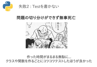 失敗2 : Testを書かない
問題の切り分けができず無事死亡
作った時間がまるまる無駄に...
クラスや関数を作るごとにコツコツテストしたほうが良かった
 