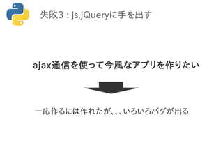 失敗3 : js,jQueryに手を出す
ajax通信を使って今風なアプリを作りたい
一応作るには作れたが、、、いろいろバグが出る
 