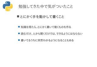勉強してきた中で気がついたこと
 とにかく手を動かして書くこと
知識を得たら、とにかく書いて動くものを作る
読むだけ、人から聞くだけでは、できるようにはならない
書いてるうちに突然わかるようになることもある
 