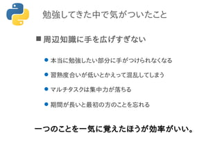 勉強してきた中で気がついたこと
 周辺知識に手を広げすぎない
本当に勉強したい部分に手がつけられなくなる
習熟度合いが低いとかえって混乱してしまう
マルチタスクは集中力が落ちる
期間が長いと最初の方のことを忘れる
一つのことを一気に覚えたほうが効率がいい。
 