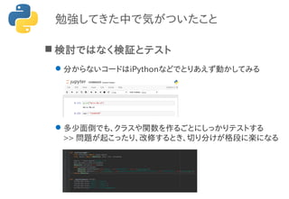勉強してきた中で気がついたこと
 検討ではなく検証とテスト
分からないコードはiPythonなどでとりあえず動かしてみる
多少面倒でも、クラスや関数を作るごとにしっかりテストする
>> 問題が起こったり、改修するとき、切り分けが格段に楽になる
 