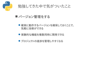 勉強してきた中で気がついたこと
 バージョン管理をする
確実に動作するバージョンを確保しておくことで、
気軽に改修ができる
実験的な機能を複数同時に開発できる
プロジェクトの進捗を管理しやすくなる
 