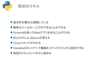 現状のスキル
基本的な構文は理解している
簡単なツールを一人で作で作ることができる
Pyramidを使ってWebアプリを作ることができる
ほんの少しｊｓ、jQueryが使える
Linuxコマンドがわかる
Yamahaのネットワーク機器をコマンドラインから設定できる
英語のドキュメントが少し読める
 