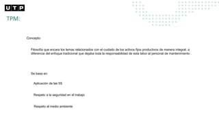 TPM:
Concepto:
Filosofía que encara los temas relacionados con el cuidado de los activos fijos productivos de manera integral, a
diferencia del enfoque tradicional que dejaba toda la responsabilidad de esta labor al personal de mantenimiento .
Se basa en:
Aplicación de las 5S
Respeto a la seguridad en el trabajo
Respeto al medio ambiente
 